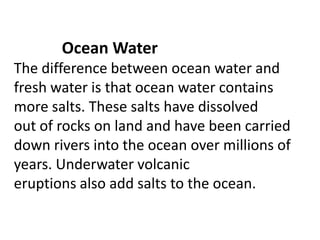 Ocean Water
The difference between ocean water and
fresh water is that ocean water contains
more salts. These salts have dissolved
out of rocks on land and have been carried
down rivers into the ocean over millions of
years. Underwater volcanic
eruptions also add salts to the ocean.
 