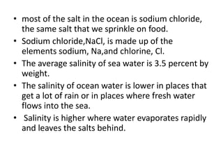 • most of the salt in the ocean is sodium chloride,
the same salt that we sprinkle on food.
• Sodium chloride,NaCl, is made up of the
elements sodium, Na,and chlorine, Cl.
• The average salinity of sea water is 3.5 percent by
weight.
• The salinity of ocean water is lower in places that
get a lot of rain or in places where fresh water
flows into the sea.
• Salinity is higher where water evaporates rapidly
and leaves the salts behind.
 