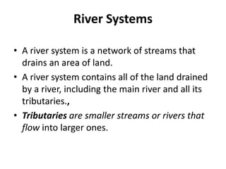 River Systems
• A river system is a network of streams that
drains an area of land.
• A river system contains all of the land drained
by a river, including the main river and all its
tributaries.,
• Tributaries are smaller streams or rivers that
flow into larger ones.
 