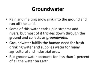 Groundwater
• Rain and melting snow sink into the ground and
run off the land.
• Some of this water ends up in streams and
rivers, but most of it trickles down through the
ground and collects as groundwater.
• Groundwater fulfills the human need for fresh
drinking water and supplies water for many
agricultural and industrial uses.
• But groundwater accounts for less than 1 percent
of all the water on Earth.
 