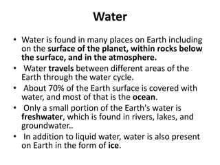 Water
• Water is found in many places on Earth including
on the surface of the planet, within rocks below
the surface, and in the atmosphere.
• Water travels between different areas of the
Earth through the water cycle.
• About 70% of the Earth surface is covered with
water, and most of that is the ocean.
• Only a small portion of the Earth's water is
freshwater, which is found in rivers, lakes, and
groundwater..
• In addition to liquid water, water is also present
on Earth in the form of ice.
 