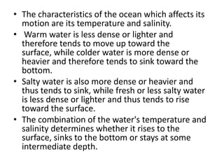 • The characteristics of the ocean which affects its
motion are its temperature and salinity.
• Warm water is less dense or lighter and
therefore tends to move up toward the
surface, while colder water is more dense or
heavier and therefore tends to sink toward the
bottom.
• Salty water is also more dense or heavier and
thus tends to sink, while fresh or less salty water
is less dense or lighter and thus tends to rise
toward the surface.
• The combination of the water's temperature and
salinity determines whether it rises to the
surface, sinks to the bottom or stays at some
intermediate depth.
 