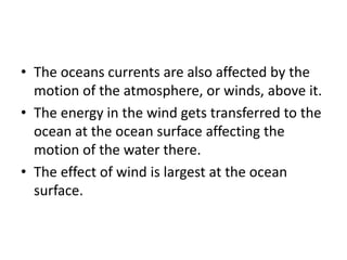 • The oceans currents are also affected by the
motion of the atmosphere, or winds, above it.
• The energy in the wind gets transferred to the
ocean at the ocean surface affecting the
motion of the water there.
• The effect of wind is largest at the ocean
surface.
 