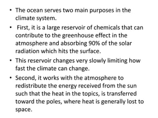 • The ocean serves two main purposes in the
climate system.
• First, it is a large reservoir of chemicals that can
contribute to the greenhouse effect in the
atmosphere and absorbing 90% of the solar
radiation which hits the surface.
• This reservoir changes very slowly limiting how
fast the climate can change.
• Second, it works with the atmosphere to
redistribute the energy received from the sun
such that the heat in the topics, is transferred
toward the poles, where heat is generally lost to
space.
 