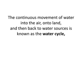 The continuous movement of water
into the air, onto land,
and then back to water sources is
known as the water cycle,
 