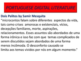 PORTUGUESE DIGITAL LITERATURE
Dois Palitos by Samir Mesquita
“microcontos falam sobre diferentes aspectos da vida,
tais como crises amorosas e existenciais, vícios,
decepções familiares, morte, aspirações,
relacionamentos. Esses assuntos são abordados de uma
forma irônica e isso faz com que temas complicados de
serem discutidos sejam abordados de uma forma
menos incômoda. O desconforto causado se
limita aos temas vividos por nós em algum momento.”
 
