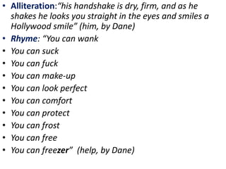 • Alliteration:“his handshake is dry, firm, and as he
shakes he looks you straight in the eyes and smiles a
Hollywood smile” (him, by Dane)
• Rhyme: “You can wank
• You can suck
• You can fuck
• You can make-up
• You can look perfect
• You can comfort
• You can protect
• You can frost
• You can free
• You can freezer” (help, by Dane)
 
