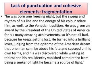 Lack of punctuation and cohesive
elements: fragmentation
• “he was born one freezing night, but the sweep and
rhythm of his line and the energy of his colour relate
him, as well, to the Venetian tradition. He was given an
award by the President of the United States of America
for his many amazing achievements, so it’s not all bad,
because he keeps getting lost. He turned into a brilliant
lover, judging from the epitome of the American dream
that one man can rise above his fate and succeed on his
own terms, and his was discovered while waiting at
tables; and his real identity vanished completely: from
being a seeker of light he became a source of light.”
 