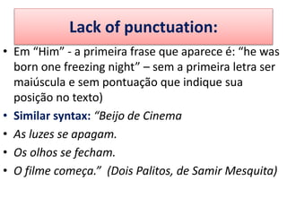 Lack of punctuation:
• Em “Him” - a primeira frase que aparece é: “he was
born one freezing night” – sem a primeira letra ser
maiúscula e sem pontuação que indique sua
posição no texto)
• Similar syntax: “Beijo de Cinema
• As luzes se apagam.
• Os olhos se fecham.
• O filme começa.” (Dois Palitos, de Samir Mesquita)
 