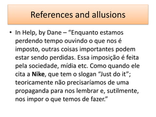 References and allusions
• In Help, by Dane – “Enquanto estamos
perdendo tempo ouvindo o que nos é
imposto, outras coisas importantes podem
estar sendo perdidas. Essa imposição é feita
pela sociedade, mídia etc. Como quando ele
cita a Nike, que tem o slogan “Just do it”;
teoricamente não precisaríamos de uma
propaganda para nos lembrar e, sutilmente,
nos impor o que temos de fazer.”
 