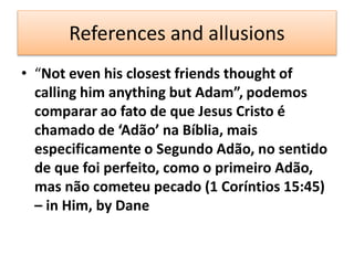 References and allusions
• “Not even his closest friends thought of
calling him anything but Adam”, podemos
comparar ao fato de que Jesus Cristo é
chamado de ‘Adão’ na Bíblia, mais
especificamente o Segundo Adão, no sentido
de que foi perfeito, como o primeiro Adão,
mas não cometeu pecado (1 Coríntios 15:45)
– in Him, by Dane
 