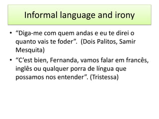 Informal language and irony
• “Diga-me com quem andas e eu te direi o
quanto vais te foder”. (Dois Palitos, Samir
Mesquita)
• “C’est bien, Fernanda, vamos falar em francês,
inglês ou qualquer porra de língua que
possamos nos entender”. (Tristessa)
 