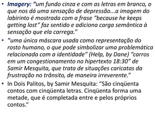 • Imagery: “um fundo cinza e com as letras em branco, o
que nos dá uma sensação de depressão...a imagem do
labirinto é mostrada com a frase “because he keeps
getting lost” faz sentido e adiciona carga semântica à
sensação que ela carrega.”
• "uma única máscara usada como representação do
rosto humano, o que pode simbolizar uma problemática
relacionada com a identidade” (Help, by Dane) “carros
em um congestionamento no hipertexto 18:30” de
Samir Mesquita, que trata de situações caricatas da
frustração no trânsito, de maneira irreverente.”
• In Dois Palitos, by Samir Mesquita: “São cinqüenta
contos com cinqüenta letras. Cinqüenta forma uma
metade, que é completada entre e pelos próprios
contos.”
 