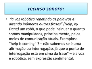 recurso sonoro:
• “a voz robótica repetindo as palavras e
dizendo inúmeras outras frases” (Help, by
Dane) um robô, o que pode insinuar o quanto
somos manipulados, principalmente, pelos
meios de comunicação atuais. Exemplos:
“help is coming” ? – não sabemos se é uma
afirmação ou interrogação, já que o ponto de
interrogação está em cima da frase” – e a voz
é robótica, sem expressão sentimental.
 