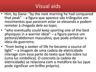 Visual aids
• Him, by Dane: “by the next morning he had conquered
that peak” - a figura que aparece são triãngulos em
movimentos que parecem estar se elevando e podem
remeter à chegada dele ao topo;
• “who eventually could keep sporting one of the best
physiques in a warrior ideal” – a figura parece um
peitoral/abdomen masculino, que pode enfatizar a
ideia do guerreiro;
• “from being a seeker of life he became a source of
light” – a imagem de uma cadeia de eletricidade
interage com essa parte do texto que fala sobre luz
(uma luz simbólica). O concreto (a cadeia de
eletricidade) se relaciona com a metáfora da luz (que
pode significar um brilho próprio).
 