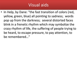 Visual aids
• In Help, by Dane: “the fast transition of colors (red,
yellow, green, blue) all pointing to sadness; words
pop up from the darkness; several distorted faces
blink in a frenetic rhythm which may symbolize the
crazy rhythm of life, the suffering of people trying to
be heard, to escape pressure, to pay attention, to
be remembered…”
 