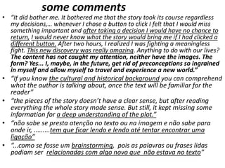 some comments
• “It did bother me. It bothered me that the story took its course regardless
my decisions,… whenever I chose a button to click I felt that I would miss
something important and after taking a decision I would have no chance to
return, I would never know what the story would bring me if I had clicked a
different button. After two hours, I realized I was fighting a meaningless
fight. This new discovery was really amazing. Anything to do with our lives?
The content has not caught my attention, neither have the images. The
form? Yes... I, maybe, in the future, get rid of preconceptions so ingrained
in myself and allow myself to travel and experience a new world.”
• “If you know the cultural and historical background you can comprehend
what the author is talking about, once the text will be familiar for the
reader”
• “the pieces of the story doesn’t have a clear sense, but after reading
everything the whole story made sense. But still, it kept missing some
information for a deep understanding of the plot.”
• “não sabe se presta atenção no texto ou na imagem e não sabe para
onde ir, .........tem que ficar lendo e lendo até tentar encontrar uma
ligação”
• “...como se fosse um brainstorming, pois as palavras ou frases lidas
podiam ser relacionadas com algo novo que não estava no texto”
 