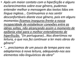 • Após um maior contato com a hiperficção e alguns
esclarecimentos sobre esse gênero, pudemos
entender melhor a mensagem dos textos lidos em
língua inglesa... Continuamos a nos sentir
desconfortáveis diante esse gênero, pois em alguns
momentos ficamos inseguros frente a nossa
incapacidade de estabelecer conexões entre as
idéias soltas, não alcançando assim o momento de
epifania vital para o melhor entendimento de
hiperficção. “(in portuguese)...Nos divertimos na
leitura, o que nos fez continuar a ler mais obras do
gênero”
• “... precisamos de um pouco de tempo para nos
adaptarmos à nova leitura, adequando-nos aos
elementos não-linguísticos da obra”
 