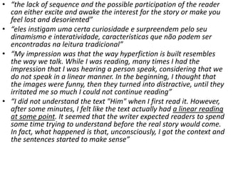 • “the lack of sequence and the possible participation of the reader
can either excite and awake the interest for the story or make you
feel lost and desoriented”
• “eles instigam uma certa curiosidade e surpreendem pelo seu
dinamismo e interatividade, características que não podem ser
encontradas na leitura tradicional”
• “My impression was that the way hyperfiction is built resembles
the way we talk. While I was reading, many times I had the
impression that I was hearing a person speak, considering that we
do not speak in a linear manner. In the beginning, I thought that
the images were funny, then they turned into distractive, until they
irritated me so much I could not continue reading”
• “I did not understand the text "Him" when I first read it. However,
after some minutes, I felt like the text actually had a linear reading
at some point. It seemed that the writer expected readers to spend
some time trying to understand before the real story would come.
In fact, what happened is that, unconsciously, I got the context and
the sentences started to make sense”
 