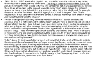 • “Him: At first I didn’t know what to press...so I started to press the buttons at any order;
then I decided to press just one all the time. The thing is that I really missed the story, the
plot. Sometimes the man looked to have a life, sometimes not. It was just sentences, thrown
there to us. When I got to the lab and solved to check “Him” again, I saw a few different
sentences. In my home, I didn’t find any sentence twice, but in the lab I found, for example,
the same sentence four times. Brazilian Hyperfiction: I read “Paisagem” from Giselle
Beiguelman. It was very different from the others. It showed me things from Brazil in images.
As if I was travelling with the images.”
• “When reading hyperfiction my very first impression was that I couldn’t understand
anything, once it is not linear and the story doesn’t actually have a beginning and an end. I
felt completely lost but I liked it. It got much more interesting when I started to understand
what was going on and what message the author was trying to tell, though I’m not quite
sure if my understanding is correct. The Brazilian hyperfiction is different because it shows
national things. That’s why I thought it much easier to understand, once I know the history
of my country. And the other ones talk about life in general. In my own opinion it would be
very hard to translate a hyperfiction, because there is no context and you are never sure if
your understanding is correct.”
• “I don’t know if I liked hyperfiction or not, I just know that it takes a lot of f time to get into
the story and then when you think you’ve got something the next sentence comes and turns
everything upside down. Reading Help and Him is like being lost in the middle of a crowd
with everybody exposing their thoughts. The Brazilian hyperfiction is different, Help and Him
were two stories very general but the Brazilian hyperfiction I read was talking about national
things, with images that a foreigner very probably wouldn’t understand, however, there are
also Brazilian hyperfictions written in English, so why is that? Comparing them I prefer the
American hyperfiction, it touched me a little more.”
 