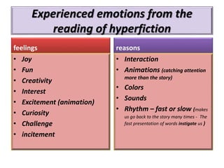 Experienced emotions from the
reading of hyperfiction
feelings
• Joy
• Fun
• Creativity
• Interest
• Excitement (animation)
• Curiosity
• Challenge
• incitement
reasons
• Interaction
• Animations (catching attention
more than the story)
• Colors
• Sounds
• Rhythm – fast or slow (makes
us go back to the story many times - The
fast presentation of words instigate us )
 