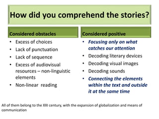 How did you comprehend the stories?
Considered obstacles
• Excess of choices
• Lack of punctuation
• Lack of sequence
• Excess of audiovisual
resources – non-linguistic
elements
• Non-linear reading
Considered positive
• Focusing only on what
catches our attention
• Decoding literary devices
• Decoding visual images
• Decoding sounds
• Connecting the elements
within the text and outside
it at the same time
All of them belong to the XXI century, with the expansion of globalization and means of
communication
 