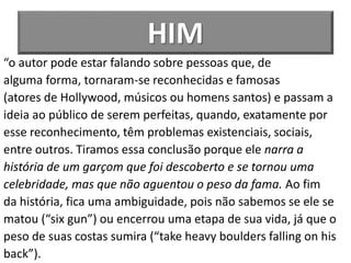 HIM
“o autor pode estar falando sobre pessoas que, de
alguma forma, tornaram-se reconhecidas e famosas
(atores de Hollywood, músicos ou homens santos) e passam a
ideia ao público de serem perfeitas, quando, exatamente por
esse reconhecimento, têm problemas existenciais, sociais,
entre outros. Tiramos essa conclusão porque ele narra a
história de um garçom que foi descoberto e se tornou uma
celebridade, mas que não aguentou o peso da fama. Ao fim
da história, fica uma ambiguidade, pois não sabemos se ele se
matou (“six gun”) ou encerrou uma etapa de sua vida, já que o
peso de suas costas sumira (“take heavy boulders falling on his
back”).
 