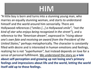 HIM
“A little boy is born and turns into a stunning young man, who
marries an equally stunning woman, and starts to understand
himself and the world around him sensorially. There are
Hollywood references (“smiles […] a Hollywood smile”, “not the
kind of star who enjoys being recognized in the street”), and a
reference to the “American dream”, expressed in “rising above
one’s own fate and receiving an award from the President of the
United States,” perhaps metaphorically. The character is constantly
filled with desire and is interested in human emotions and feelings,
realizing he is not “superhuman”, but instead depends on love for a
sense of personal fulfillment. We understand the story as a tale
about self-perception and growing up not losing one’s primary
feelings and impressions about life and the world, letting the world
itself add up to those feelings.
 