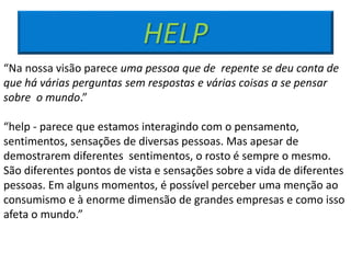 HELP
“Na nossa visão parece uma pessoa que de repente se deu conta de
que há várias perguntas sem respostas e várias coisas a se pensar
sobre o mundo.”
“help - parece que estamos interagindo com o pensamento,
sentimentos, sensações de diversas pessoas. Mas apesar de
demostrarem diferentes sentimentos, o rosto é sempre o mesmo.
São diferentes pontos de vista e sensações sobre a vida de diferentes
pessoas. Em alguns momentos, é possível perceber uma menção ao
consumismo e à enorme dimensão de grandes empresas e como isso
afeta o mundo.”
 
