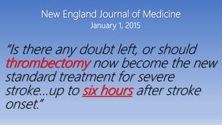 New England Journal of Medicine
January 1, 2015
“Is there any doubt left, or should
thrombectomy now become the new
standard treatment for severe
stroke…up to six hours after stroke
onset.”
 