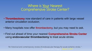 Where is Your Nearest
Comprehensive Stroke Center?
• Thrombectomy now standard of care in patients with large vessel
anterior circulation occlusion.
• Many hospitals now offer thrombectomy, but you may need to ask.
• Find out ahead of time your nearest Comprehensive Stroke Center
using endovascular thrombectomy to treat acute stroke.
“An historical and contemporary review of endovascular therapy for acute ischemic stroke. “
Neurovascular Imaging, March 1, 2017
 