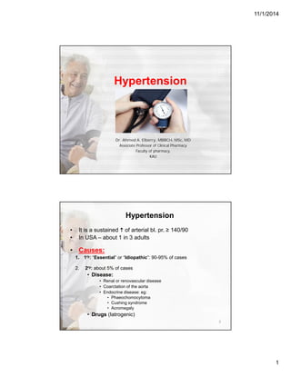 11/1/2014
1
Hypertension
Dr. Ahmed A. Elberry, MBBCH, MSc, MD
Associate Professor of Clinical Pharmacy
Faculty of pharmacy,
KAU
Hypertension
• It is a sustained  of arterial bl. pr. ≥ 140/90
• In USA – about 1 in 3 adults
• Causes:
1. 1ry: “Essential” or “Idiopathic”: 90-95% of cases
2. 2ry: about 5% of cases
• Disease:
• Renal or renovascular disease
• Coarctation of the aorta
• Endocrine disease: eg:
• Phaeochomocytoma
• Cushing syndrome
• Acromegaly
• Drugs (Iatrogenic)
2
 