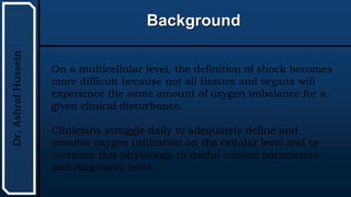 UTHSCSA
Pediatric
Resident
Curriculum
for
the
PICU
Background
Dr.
Ashraf
Hussein
On a multicellular level, the definition of shock becomes
more difficult because not all tissues and organs will
experience the same amount of oxygen imbalance for a
given clinical disturbance.
Clinicians struggle daily to adequately define and
monitor oxygen utilization on the cellular level and to
correlate this physiology to useful clinical parameters
and diagnostic tests.
 