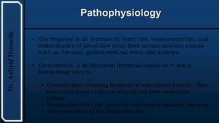 UTHSCSA
Pediatric
Resident
Curriculum
for
the
PICU
Pathophysiology
Dr.
Ashraf
Hussein
• The response is an increase in heart rate, vasoconstriction, and
redistribution of blood flow away from certain nonvital organs
such as the skin, gastrointestinal tract, and kidneys.
• Concurrently, a multisystem hormonal response to acute
hemorrhage occurs.
 Corticotropin-releasing hormone is stimulated directly. This
eventually leads to glucocorticoid and beta-endorphin
release.
 Vasopressin from the posterior pituitary is released, causing
water retention at the distal tubules.
 