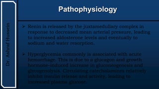 UTHSCSA
Pediatric
Resident
Curriculum
for
the
PICU
Pathophysiology
Dr.
Ashraf
Hussein
 Renin is released by the juxtamedullary complex in
response to decreased mean arterial pressure, leading
to increased aldosterone levels and eventually to
sodium and water resorption.
 Hyperglycemia commonly is associated with acute
hemorrhage. This is due to a glucagon and growth
hormone–induced increase in gluconeogenesis and
glycogenolysis. Circulating catecholamines relatively
inhibit insulin release and activity, leading to
increased plasma glucose.
 