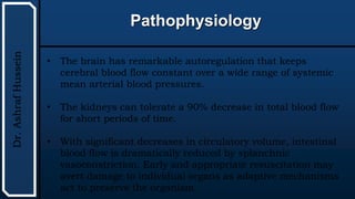 UTHSCSA
Pediatric
Resident
Curriculum
for
the
PICU
Pathophysiology
Dr.
Ashraf
Hussein
• The brain has remarkable autoregulation that keeps
cerebral blood flow constant over a wide range of systemic
mean arterial blood pressures.
• The kidneys can tolerate a 90% decrease in total blood flow
for short periods of time.
• With significant decreases in circulatory volume, intestinal
blood flow is dramatically reduced by splanchnic
vasoconstriction. Early and appropriate resuscitation may
avert damage to individual organs as adaptive mechanisms
act to preserve the organism.
 