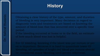 UTHSCSA
Pediatric
Resident
Curriculum
for
the
PICU
History
Dr.
Ashraf
Hussein
Obtaining a clear history of the type, amount, and duration
of bleeding is very important. Many decisions in regard to
diagnostic tests and treatments are based on knowing the
amount of blood loss that has occurred over a specific time
period.
If the bleeding occurred at home or in the field, an estimate
of how much blood was lost is helpful.
For GI bleeding, knowing if the blood was per rectum or per
os is important. Because it is hard to quantitate lower GI
bleeding, all episodes of bright red blood per rectum should
be considered major bleeding until proven otherwise.
 