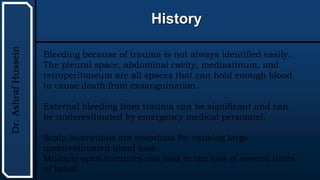 UTHSCSA
Pediatric
Resident
Curriculum
for
the
PICU
History
Dr.
Ashraf
Hussein
Bleeding because of trauma is not always identified easily.
The pleural space, abdominal cavity, mediastinum, and
retroperitoneum are all spaces that can hold enough blood
to cause death from exsanguination.
External bleeding from trauma can be significant and can
be underestimated by emergency medical personnel.
Scalp lacerations are notorious for causing large
underestimated blood loss.
Multiple open fractures can lead to the loss of several units
of blood.
 