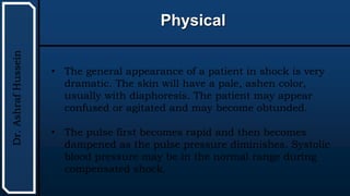UTHSCSA
Pediatric
Resident
Curriculum
for
the
PICU
Physical
Dr.
Ashraf
Hussein
• The general appearance of a patient in shock is very
dramatic. The skin will have a pale, ashen color,
usually with diaphoresis. The patient may appear
confused or agitated and may become obtunded.
• The pulse first becomes rapid and then becomes
dampened as the pulse pressure diminishes. Systolic
blood pressure may be in the normal range during
compensated shock.
 