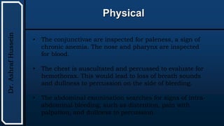 UTHSCSA
Pediatric
Resident
Curriculum
for
the
PICU
Physical
Dr.
Ashraf
Hussein
• The conjunctivae are inspected for paleness, a sign of
chronic anemia. The nose and pharynx are inspected
for blood.
• The chest is auscultated and percussed to evaluate for
hemothorax. This would lead to loss of breath sounds
and dullness to percussion on the side of bleeding.
• The abdominal examination searches for signs of intra-
abdominal bleeding, such as distention, pain with
palpation, and dullness to percussion.
 