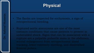 UTHSCSA
Pediatric
Resident
Curriculum
for
the
PICU
Physical
Dr.
Ashraf
Hussein
• The flanks are inspected for ecchymosis, a sign of
retroperitoneal bleeding.
• Ruptured aortic aneurysms are one of the most
common conditions that cause patients to present in
unheralded shock. Signs that can be associated with a
rupture are a palpable pulsatile mass in the abdomen,
scrotal enlargement from retroperitoneal blood
tracking, lower extremity mottling, and diminished
femoral pulses.
 