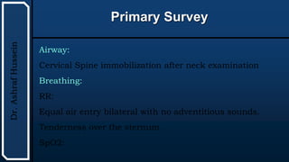 UTHSCSA
Pediatric
Resident
Curriculum
for
the
PICU
Primary Survey
Dr.
Ashraf
Hussein
Airway:
Cervical Spine immobilization after neck examination
Breathing:
RR:
Equal air entry bilateral with no adventitious sounds.
Tenderness over the sternum.
SpO2:
 