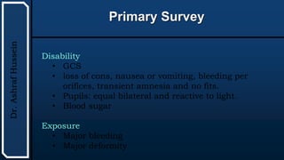 UTHSCSA
Pediatric
Resident
Curriculum
for
the
PICU
Primary Survey
Dr.
Ashraf
Hussein
Disability
• GCS
• loss of cons, nausea or vomiting, bleeding per
orifices, transient amnesia and no fits.
• Pupils: equal bilateral and reactive to light.
• Blood sugar
Exposure
• Major bleeding
• Major deformity
 