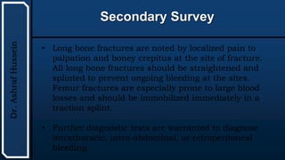 UTHSCSA
Pediatric
Resident
Curriculum
for
the
PICU
Secondary Survey
Dr.
Ashraf
Hussein
• Long bone fractures are noted by localized pain to
palpation and boney crepitus at the site of fracture.
All long bone fractures should be straightened and
splinted to prevent ongoing bleeding at the sites.
Femur fractures are especially prone to large blood
losses and should be immobilized immediately in a
traction splint.
• Further diagnostic tests are warranted to diagnose
intrathoracic, intra-abdominal, or retroperitoneal
bleeding.
 