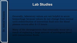 UTHSCSA
Pediatric
Resident
Curriculum
for
the
PICU
Lab Studies
Dr.
Ashraf
Hussein
Generally, laboratory values are not helpful in acute
hemorrhage because values do not change from normal
until redistribution of interstitial fluid into the blood
plasma occurs after 8-12 hours.
Many of the derangements that eventually occur are a
result of replacing a large amount of autologous blood
with resuscitation fluids.
 