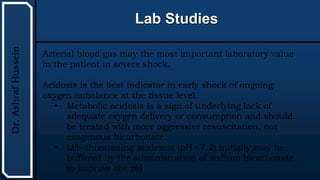 UTHSCSA
Pediatric
Resident
Curriculum
for
the
PICU
Lab Studies
Dr.
Ashraf
Hussein
Arterial blood gas may the most important laboratory value
in the patient in severe shock.
Acidosis is the best indicator in early shock of ongoing
oxygen imbalance at the tissue level.
• Metabolic acidosis is a sign of underlying lack of
adequate oxygen delivery or consumption and should
be treated with more aggressive resuscitation, not
exogenous bicarbonate.
• Life-threatening acidemia (pH <7.2) initially may be
buffered by the administration of sodium bicarbonate
to improve the pH
 