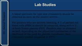 UTHSCSA
Pediatric
Resident
Curriculum
for
the
PICU
Lab Studies
Dr.
Ashraf
Hussein
A blood specimen for type and crossmatch should be
obtained as soon as the patient arrives.
For patients who are actively bleeding, 4 U of packed red
blood cells (PRBCs) should be prepared, along with 4 U
of fresh frozen plasma (FFP). Platelets may be obtained
as well, depending on the physician's estimation of the
likelihood of the need for platelet transfusion (less
commonly needed compared to FFP).
 