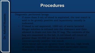 UTHSCSA
Pediatric
Resident
Curriculum
for
the
PICU
Procedures
Dr.
Ashraf
Hussein
Diagnostic peritoneal lavage
• If more than 5 mL of blood is aspirated, the test result is
said to be grossly positive and laparotomy usually is
indicated.
• If blood is not aspirated, 1000 mL of warm lactated
Ringer solution is infused into the abdomen and then
allowed to drain out into the IV bag. The contents of the
bag are examined in the lab. A red blood cell count of
greater than 10,000 per mL is considered a
microscopically positive test result.
• white blood cell count greater than 500/mL; high levels
of amylase, lipase, or bilirubin; and particulate matter
that may be from an intraluminal source.
 