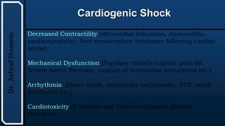 UTHSCSA
Pediatric
Resident
Curriculum
for
the
PICU
Cardiogenic Shock
Dr.
Ashraf
Hussein
Decreased Contractility (Myocardial Infarction, myocarditis,
cardiomyopathy, Post resuscitation syndrome following cardiac
arrest)
Mechanical Dysfunction (Papillary muscle rupture post-MI,
Severe Aortic Stenosis, rupture of ventricular aneurysms etc.)
Arrhythmia (Heart block, ventricular tachycardia, SVT, atrial
fibrillation etc.)
Cardiotoxicity (B blocker and Calcium Channel Blocker
Overdose)
 