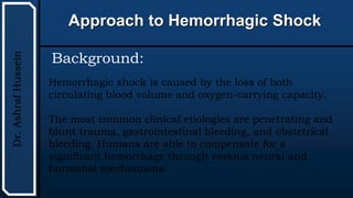 UTHSCSA
Pediatric
Resident
Curriculum
for
the
PICU
Approach to Hemorrhagic Shock
Dr.
Ashraf
Hussein
Background:
Hemorrhagic shock is caused by the loss of both
circulating blood volume and oxygen-carrying capacity.
The most common clinical etiologies are penetrating and
blunt trauma, gastrointestinal bleeding, and obstetrical
bleeding. Humans are able to compensate for a
significant hemorrhage through various neural and
hormonal mechanisms.
 